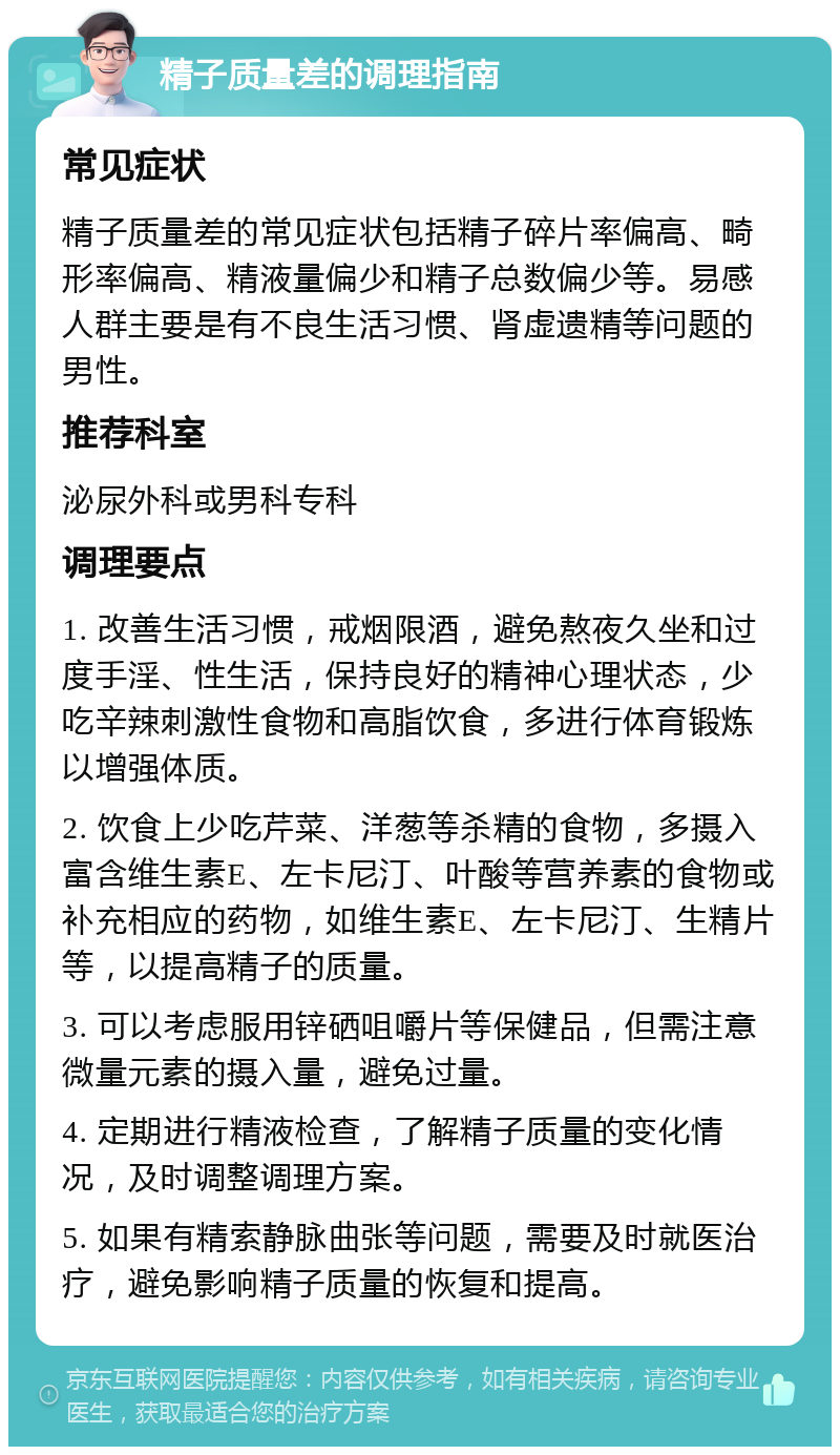 精子质量差的调理指南 常见症状 精子质量差的常见症状包括精子碎片率偏高、畸形率偏高、精液量偏少和精子总数偏少等。易感人群主要是有不良生活习惯、肾虚遗精等问题的男性。 推荐科室 泌尿外科或男科专科 调理要点 1. 改善生活习惯，戒烟限酒，避免熬夜久坐和过度手淫、性生活，保持良好的精神心理状态，少吃辛辣刺激性食物和高脂饮食，多进行体育锻炼以增强体质。 2. 饮食上少吃芹菜、洋葱等杀精的食物，多摄入富含维生素E、左卡尼汀、叶酸等营养素的食物或补充相应的药物，如维生素E、左卡尼汀、生精片等，以提高精子的质量。 3. 可以考虑服用锌硒咀嚼片等保健品，但需注意微量元素的摄入量，避免过量。 4. 定期进行精液检查，了解精子质量的变化情况，及时调整调理方案。 5. 如果有精索静脉曲张等问题，需要及时就医治疗，避免影响精子质量的恢复和提高。