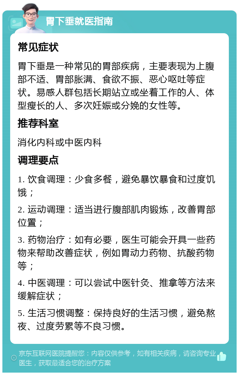 胃下垂就医指南 常见症状 胃下垂是一种常见的胃部疾病，主要表现为上腹部不适、胃部胀满、食欲不振、恶心呕吐等症状。易感人群包括长期站立或坐着工作的人、体型瘦长的人、多次妊娠或分娩的女性等。 推荐科室 消化内科或中医内科 调理要点 1. 饮食调理：少食多餐，避免暴饮暴食和过度饥饿； 2. 运动调理：适当进行腹部肌肉锻炼，改善胃部位置； 3. 药物治疗：如有必要，医生可能会开具一些药物来帮助改善症状，例如胃动力药物、抗酸药物等； 4. 中医调理：可以尝试中医针灸、推拿等方法来缓解症状； 5. 生活习惯调整：保持良好的生活习惯，避免熬夜、过度劳累等不良习惯。