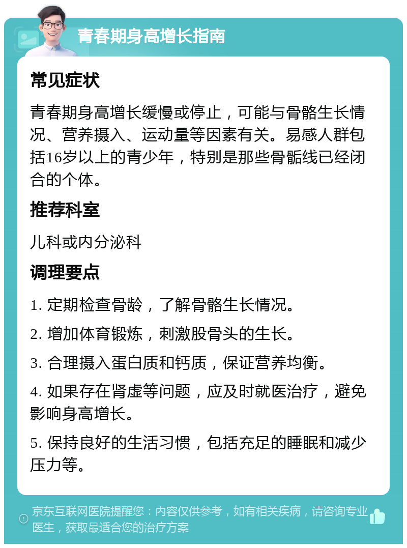 青春期身高增长指南 常见症状 青春期身高增长缓慢或停止，可能与骨骼生长情况、营养摄入、运动量等因素有关。易感人群包括16岁以上的青少年，特别是那些骨骺线已经闭合的个体。 推荐科室 儿科或内分泌科 调理要点 1. 定期检查骨龄，了解骨骼生长情况。 2. 增加体育锻炼，刺激股骨头的生长。 3. 合理摄入蛋白质和钙质，保证营养均衡。 4. 如果存在肾虚等问题，应及时就医治疗，避免影响身高增长。 5. 保持良好的生活习惯，包括充足的睡眠和减少压力等。