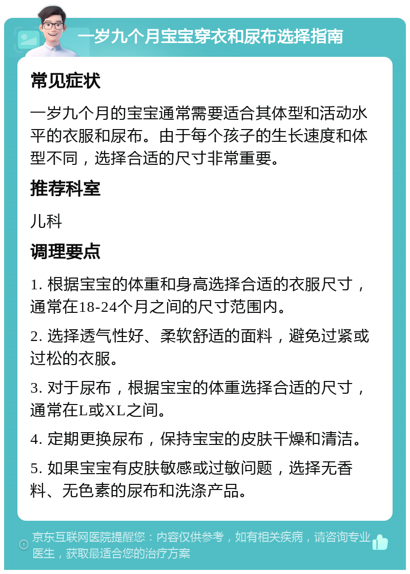 一岁九个月宝宝穿衣和尿布选择指南 常见症状 一岁九个月的宝宝通常需要适合其体型和活动水平的衣服和尿布。由于每个孩子的生长速度和体型不同，选择合适的尺寸非常重要。 推荐科室 儿科 调理要点 1. 根据宝宝的体重和身高选择合适的衣服尺寸，通常在18-24个月之间的尺寸范围内。 2. 选择透气性好、柔软舒适的面料，避免过紧或过松的衣服。 3. 对于尿布，根据宝宝的体重选择合适的尺寸，通常在L或XL之间。 4. 定期更换尿布，保持宝宝的皮肤干燥和清洁。 5. 如果宝宝有皮肤敏感或过敏问题，选择无香料、无色素的尿布和洗涤产品。