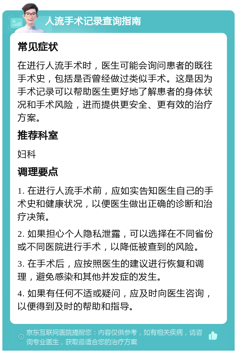 人流手术记录查询指南 常见症状 在进行人流手术时，医生可能会询问患者的既往手术史，包括是否曾经做过类似手术。这是因为手术记录可以帮助医生更好地了解患者的身体状况和手术风险，进而提供更安全、更有效的治疗方案。 推荐科室 妇科 调理要点 1. 在进行人流手术前，应如实告知医生自己的手术史和健康状况，以便医生做出正确的诊断和治疗决策。 2. 如果担心个人隐私泄露，可以选择在不同省份或不同医院进行手术，以降低被查到的风险。 3. 在手术后，应按照医生的建议进行恢复和调理，避免感染和其他并发症的发生。 4. 如果有任何不适或疑问，应及时向医生咨询，以便得到及时的帮助和指导。