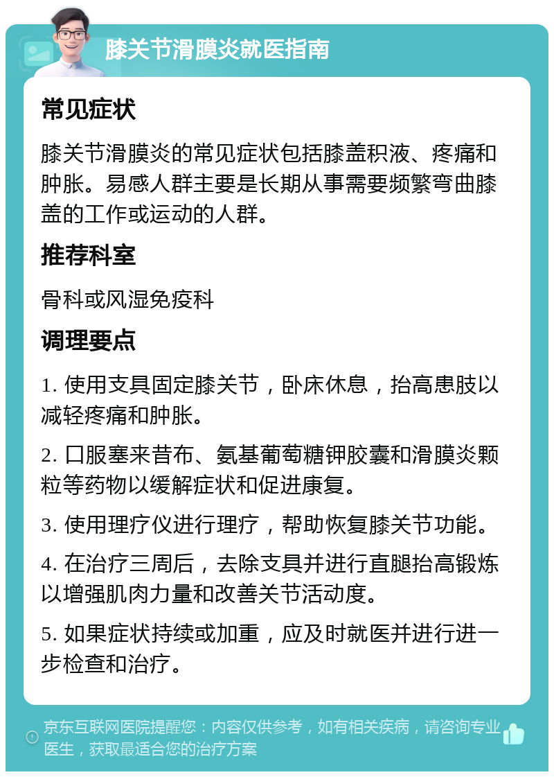 膝关节滑膜炎就医指南 常见症状 膝关节滑膜炎的常见症状包括膝盖积液、疼痛和肿胀。易感人群主要是长期从事需要频繁弯曲膝盖的工作或运动的人群。 推荐科室 骨科或风湿免疫科 调理要点 1. 使用支具固定膝关节，卧床休息，抬高患肢以减轻疼痛和肿胀。 2. 口服塞来昔布、氨基葡萄糖钾胶囊和滑膜炎颗粒等药物以缓解症状和促进康复。 3. 使用理疗仪进行理疗，帮助恢复膝关节功能。 4. 在治疗三周后，去除支具并进行直腿抬高锻炼以增强肌肉力量和改善关节活动度。 5. 如果症状持续或加重，应及时就医并进行进一步检查和治疗。