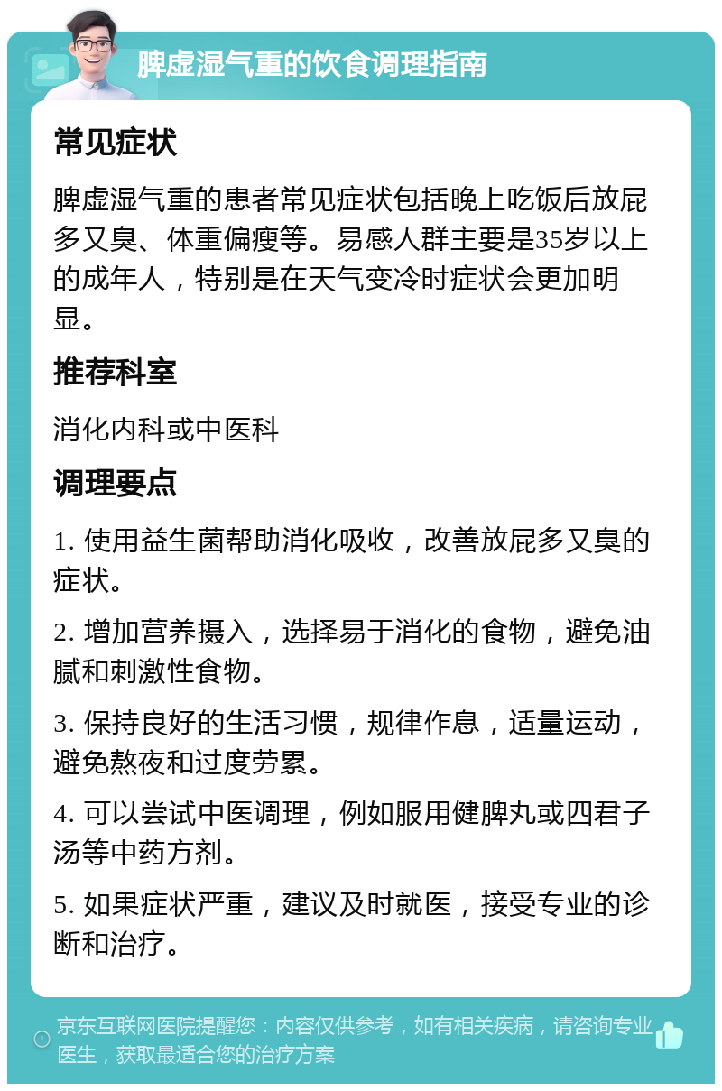 脾虚湿气重的饮食调理指南 常见症状 脾虚湿气重的患者常见症状包括晚上吃饭后放屁多又臭、体重偏瘦等。易感人群主要是35岁以上的成年人，特别是在天气变冷时症状会更加明显。 推荐科室 消化内科或中医科 调理要点 1. 使用益生菌帮助消化吸收，改善放屁多又臭的症状。 2. 增加营养摄入，选择易于消化的食物，避免油腻和刺激性食物。 3. 保持良好的生活习惯，规律作息，适量运动，避免熬夜和过度劳累。 4. 可以尝试中医调理，例如服用健脾丸或四君子汤等中药方剂。 5. 如果症状严重，建议及时就医，接受专业的诊断和治疗。