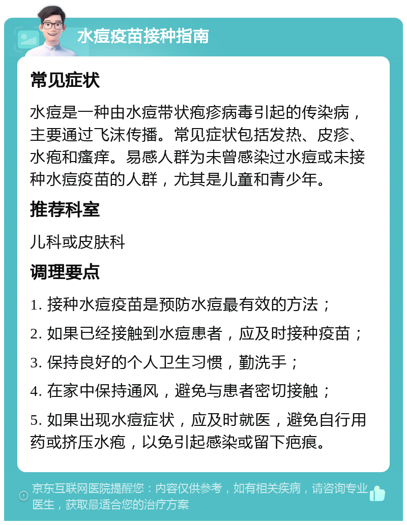 水痘疫苗接种指南 常见症状 水痘是一种由水痘带状疱疹病毒引起的传染病，主要通过飞沫传播。常见症状包括发热、皮疹、水疱和瘙痒。易感人群为未曾感染过水痘或未接种水痘疫苗的人群，尤其是儿童和青少年。 推荐科室 儿科或皮肤科 调理要点 1. 接种水痘疫苗是预防水痘最有效的方法； 2. 如果已经接触到水痘患者，应及时接种疫苗； 3. 保持良好的个人卫生习惯，勤洗手； 4. 在家中保持通风，避免与患者密切接触； 5. 如果出现水痘症状，应及时就医，避免自行用药或挤压水疱，以免引起感染或留下疤痕。