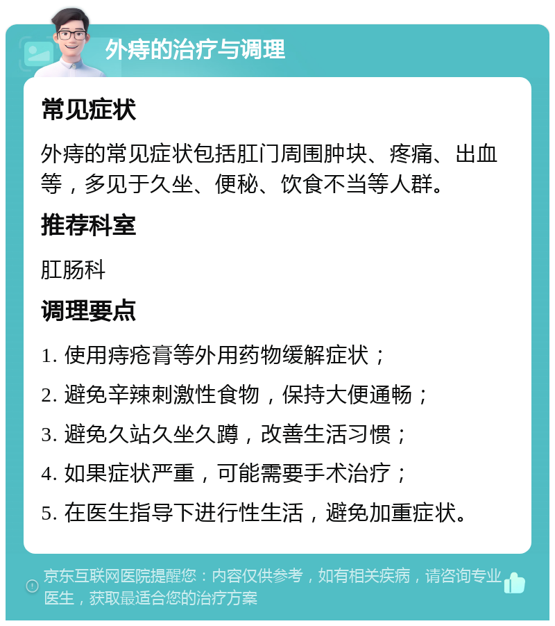 外痔的治疗与调理 常见症状 外痔的常见症状包括肛门周围肿块、疼痛、出血等，多见于久坐、便秘、饮食不当等人群。 推荐科室 肛肠科 调理要点 1. 使用痔疮膏等外用药物缓解症状； 2. 避免辛辣刺激性食物，保持大便通畅； 3. 避免久站久坐久蹲，改善生活习惯； 4. 如果症状严重，可能需要手术治疗； 5. 在医生指导下进行性生活，避免加重症状。