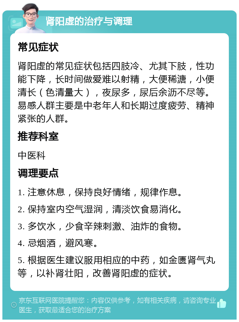 肾阳虚的治疗与调理 常见症状 肾阳虚的常见症状包括四肢冷、尤其下肢，性功能下降，长时间做爱难以射精，大便稀溏，小便清长（色清量大），夜尿多，尿后余沥不尽等。易感人群主要是中老年人和长期过度疲劳、精神紧张的人群。 推荐科室 中医科 调理要点 1. 注意休息，保持良好情绪，规律作息。 2. 保持室内空气湿润，清淡饮食易消化。 3. 多饮水，少食辛辣刺激、油炸的食物。 4. 忌烟酒，避风寒。 5. 根据医生建议服用相应的中药，如金匮肾气丸等，以补肾壮阳，改善肾阳虚的症状。