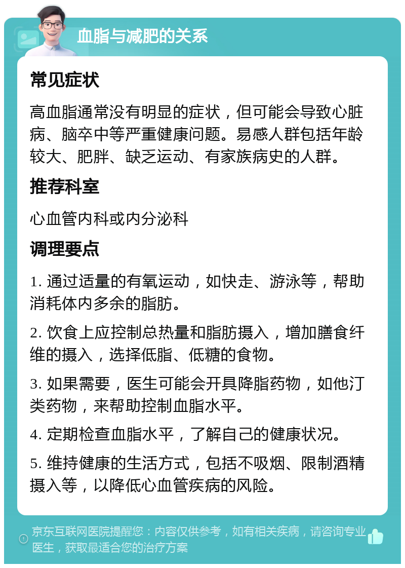 血脂与减肥的关系 常见症状 高血脂通常没有明显的症状，但可能会导致心脏病、脑卒中等严重健康问题。易感人群包括年龄较大、肥胖、缺乏运动、有家族病史的人群。 推荐科室 心血管内科或内分泌科 调理要点 1. 通过适量的有氧运动，如快走、游泳等，帮助消耗体内多余的脂肪。 2. 饮食上应控制总热量和脂肪摄入，增加膳食纤维的摄入，选择低脂、低糖的食物。 3. 如果需要，医生可能会开具降脂药物，如他汀类药物，来帮助控制血脂水平。 4. 定期检查血脂水平，了解自己的健康状况。 5. 维持健康的生活方式，包括不吸烟、限制酒精摄入等，以降低心血管疾病的风险。