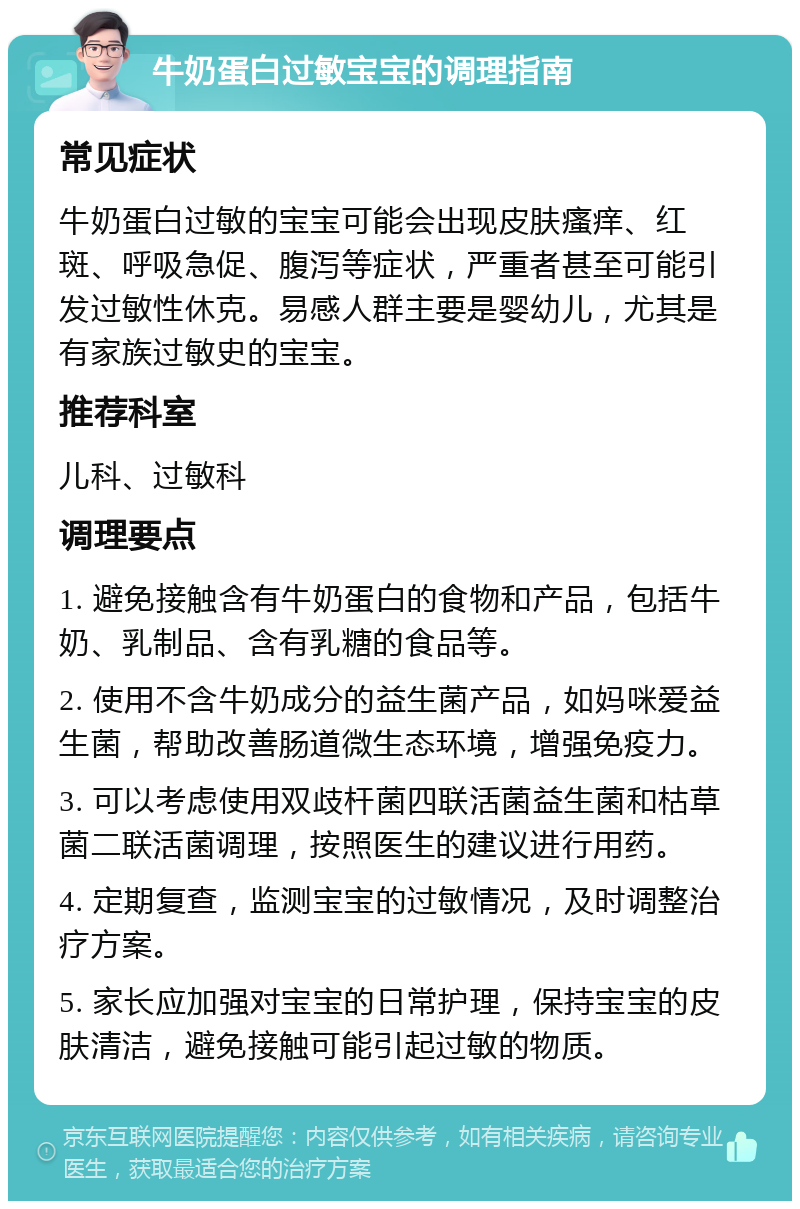 牛奶蛋白过敏宝宝的调理指南 常见症状 牛奶蛋白过敏的宝宝可能会出现皮肤瘙痒、红斑、呼吸急促、腹泻等症状，严重者甚至可能引发过敏性休克。易感人群主要是婴幼儿，尤其是有家族过敏史的宝宝。 推荐科室 儿科、过敏科 调理要点 1. 避免接触含有牛奶蛋白的食物和产品，包括牛奶、乳制品、含有乳糖的食品等。 2. 使用不含牛奶成分的益生菌产品，如妈咪爱益生菌，帮助改善肠道微生态环境，增强免疫力。 3. 可以考虑使用双歧杆菌四联活菌益生菌和枯草菌二联活菌调理，按照医生的建议进行用药。 4. 定期复查，监测宝宝的过敏情况，及时调整治疗方案。 5. 家长应加强对宝宝的日常护理，保持宝宝的皮肤清洁，避免接触可能引起过敏的物质。