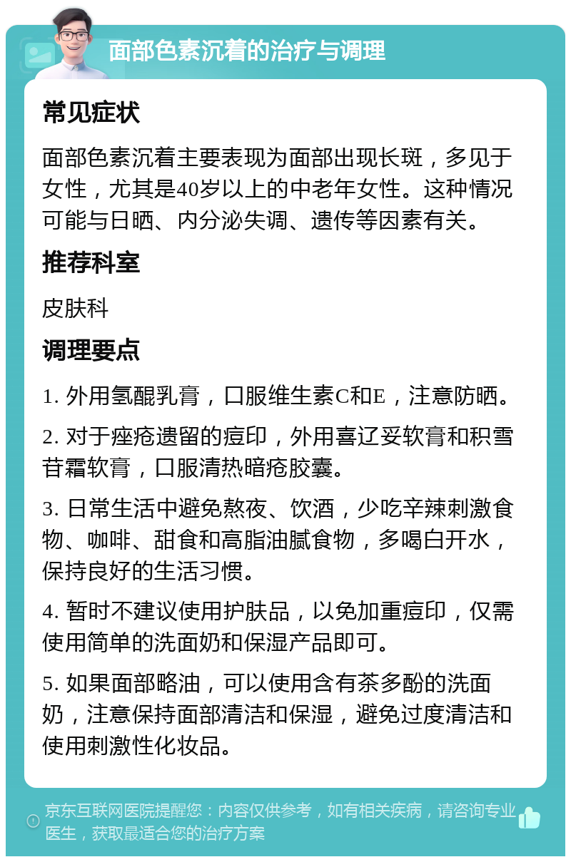 面部色素沉着的治疗与调理 常见症状 面部色素沉着主要表现为面部出现长斑，多见于女性，尤其是40岁以上的中老年女性。这种情况可能与日晒、内分泌失调、遗传等因素有关。 推荐科室 皮肤科 调理要点 1. 外用氢醌乳膏，口服维生素C和E，注意防晒。 2. 对于痤疮遗留的痘印，外用喜辽妥软膏和积雪苷霜软膏，口服清热暗疮胶囊。 3. 日常生活中避免熬夜、饮酒，少吃辛辣刺激食物、咖啡、甜食和高脂油腻食物，多喝白开水，保持良好的生活习惯。 4. 暂时不建议使用护肤品，以免加重痘印，仅需使用简单的洗面奶和保湿产品即可。 5. 如果面部略油，可以使用含有茶多酚的洗面奶，注意保持面部清洁和保湿，避免过度清洁和使用刺激性化妆品。