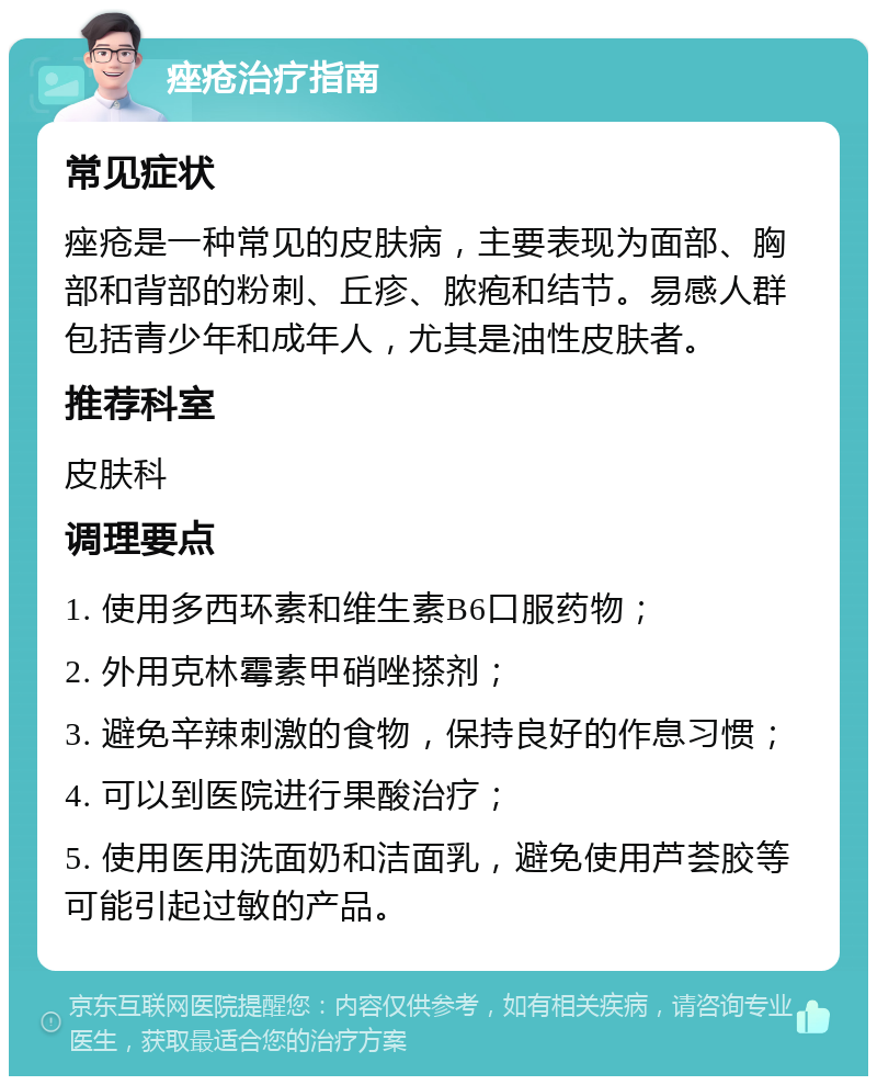 痤疮治疗指南 常见症状 痤疮是一种常见的皮肤病，主要表现为面部、胸部和背部的粉刺、丘疹、脓疱和结节。易感人群包括青少年和成年人，尤其是油性皮肤者。 推荐科室 皮肤科 调理要点 1. 使用多西环素和维生素B6口服药物； 2. 外用克林霉素甲硝唑搽剂； 3. 避免辛辣刺激的食物，保持良好的作息习惯； 4. 可以到医院进行果酸治疗； 5. 使用医用洗面奶和洁面乳，避免使用芦荟胶等可能引起过敏的产品。