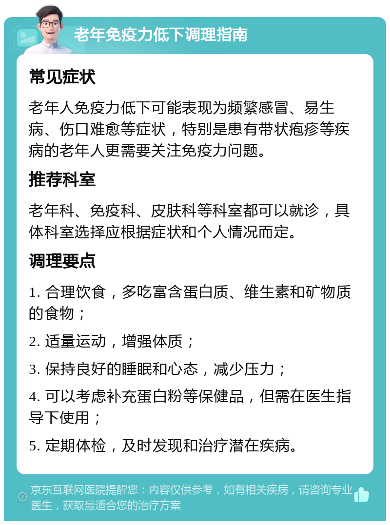 老年免疫力低下调理指南 常见症状 老年人免疫力低下可能表现为频繁感冒、易生病、伤口难愈等症状，特别是患有带状疱疹等疾病的老年人更需要关注免疫力问题。 推荐科室 老年科、免疫科、皮肤科等科室都可以就诊，具体科室选择应根据症状和个人情况而定。 调理要点 1. 合理饮食，多吃富含蛋白质、维生素和矿物质的食物； 2. 适量运动，增强体质； 3. 保持良好的睡眠和心态，减少压力； 4. 可以考虑补充蛋白粉等保健品，但需在医生指导下使用； 5. 定期体检，及时发现和治疗潜在疾病。