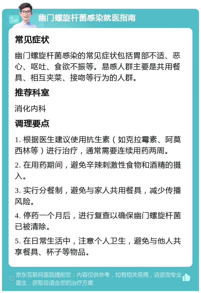 幽门螺旋杆菌感染就医指南 常见症状 幽门螺旋杆菌感染的常见症状包括胃部不适、恶心、呕吐、食欲不振等。易感人群主要是共用餐具、相互夹菜、接吻等行为的人群。 推荐科室 消化内科 调理要点 1. 根据医生建议使用抗生素（如克拉霉素、阿莫西林等）进行治疗，通常需要连续用药两周。 2. 在用药期间，避免辛辣刺激性食物和酒精的摄入。 3. 实行分餐制，避免与家人共用餐具，减少传播风险。 4. 停药一个月后，进行复查以确保幽门螺旋杆菌已被清除。 5. 在日常生活中，注意个人卫生，避免与他人共享餐具、杯子等物品。