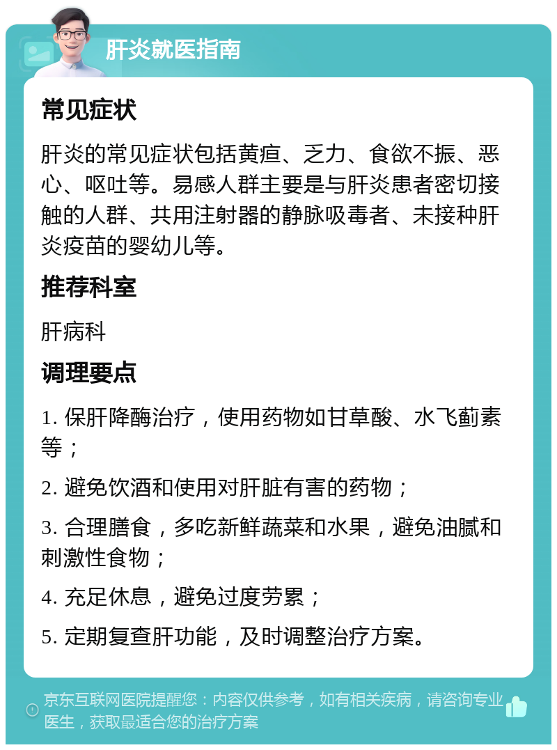 肝炎就医指南 常见症状 肝炎的常见症状包括黄疸、乏力、食欲不振、恶心、呕吐等。易感人群主要是与肝炎患者密切接触的人群、共用注射器的静脉吸毒者、未接种肝炎疫苗的婴幼儿等。 推荐科室 肝病科 调理要点 1. 保肝降酶治疗，使用药物如甘草酸、水飞蓟素等； 2. 避免饮酒和使用对肝脏有害的药物； 3. 合理膳食，多吃新鲜蔬菜和水果，避免油腻和刺激性食物； 4. 充足休息，避免过度劳累； 5. 定期复查肝功能，及时调整治疗方案。