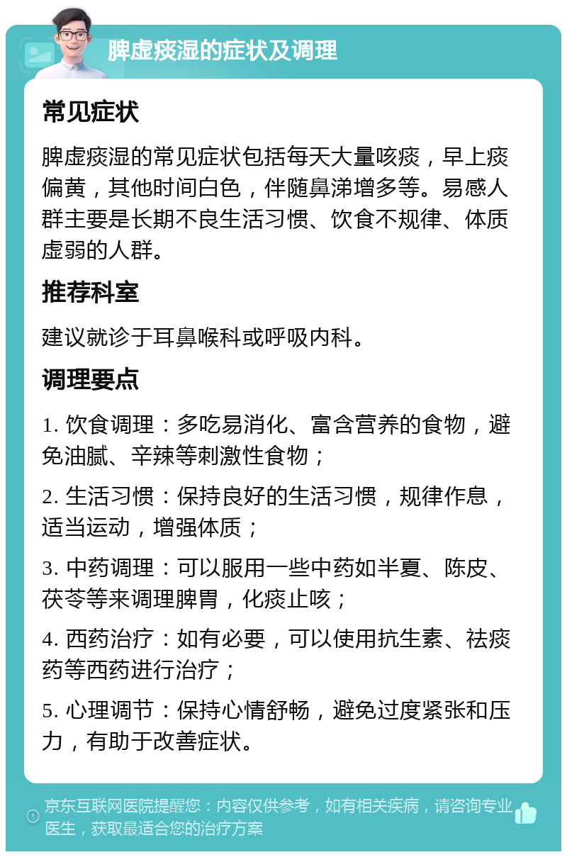 脾虚痰湿的症状及调理 常见症状 脾虚痰湿的常见症状包括每天大量咳痰，早上痰偏黄，其他时间白色，伴随鼻涕增多等。易感人群主要是长期不良生活习惯、饮食不规律、体质虚弱的人群。 推荐科室 建议就诊于耳鼻喉科或呼吸内科。 调理要点 1. 饮食调理：多吃易消化、富含营养的食物，避免油腻、辛辣等刺激性食物； 2. 生活习惯：保持良好的生活习惯，规律作息，适当运动，增强体质； 3. 中药调理：可以服用一些中药如半夏、陈皮、茯苓等来调理脾胃，化痰止咳； 4. 西药治疗：如有必要，可以使用抗生素、祛痰药等西药进行治疗； 5. 心理调节：保持心情舒畅，避免过度紧张和压力，有助于改善症状。