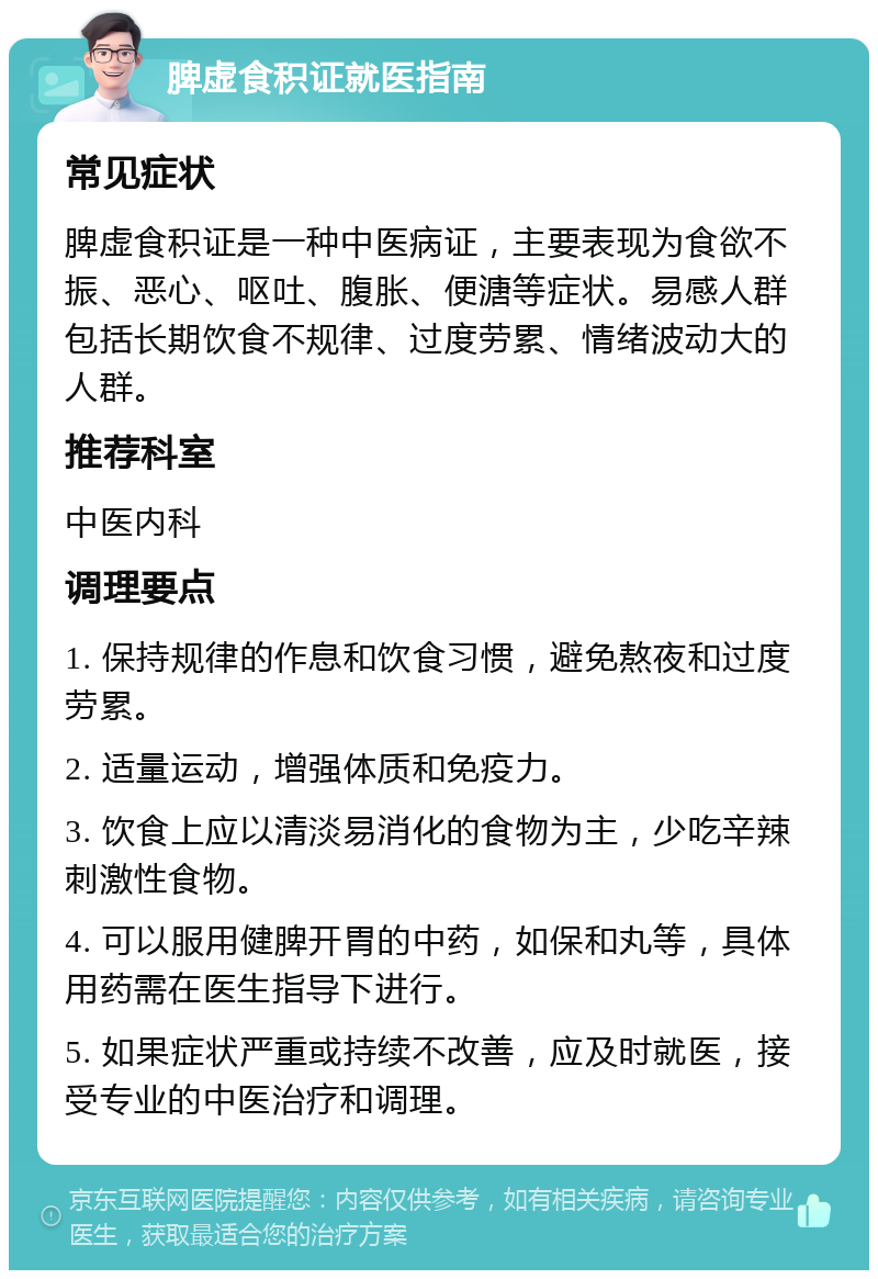 脾虚食积证就医指南 常见症状 脾虚食积证是一种中医病证，主要表现为食欲不振、恶心、呕吐、腹胀、便溏等症状。易感人群包括长期饮食不规律、过度劳累、情绪波动大的人群。 推荐科室 中医内科 调理要点 1. 保持规律的作息和饮食习惯，避免熬夜和过度劳累。 2. 适量运动，增强体质和免疫力。 3. 饮食上应以清淡易消化的食物为主，少吃辛辣刺激性食物。 4. 可以服用健脾开胃的中药，如保和丸等，具体用药需在医生指导下进行。 5. 如果症状严重或持续不改善，应及时就医，接受专业的中医治疗和调理。