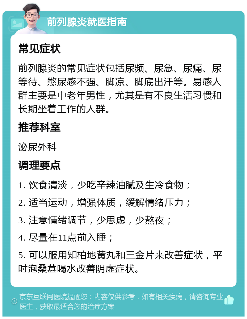 前列腺炎就医指南 常见症状 前列腺炎的常见症状包括尿频、尿急、尿痛、尿等待、憋尿感不强、脚凉、脚底出汗等。易感人群主要是中老年男性，尤其是有不良生活习惯和长期坐着工作的人群。 推荐科室 泌尿外科 调理要点 1. 饮食清淡，少吃辛辣油腻及生冷食物； 2. 适当运动，增强体质，缓解情绪压力； 3. 注意情绪调节，少思虑，少熬夜； 4. 尽量在11点前入睡； 5. 可以服用知柏地黄丸和三金片来改善症状，平时泡桑葚喝水改善阴虚症状。