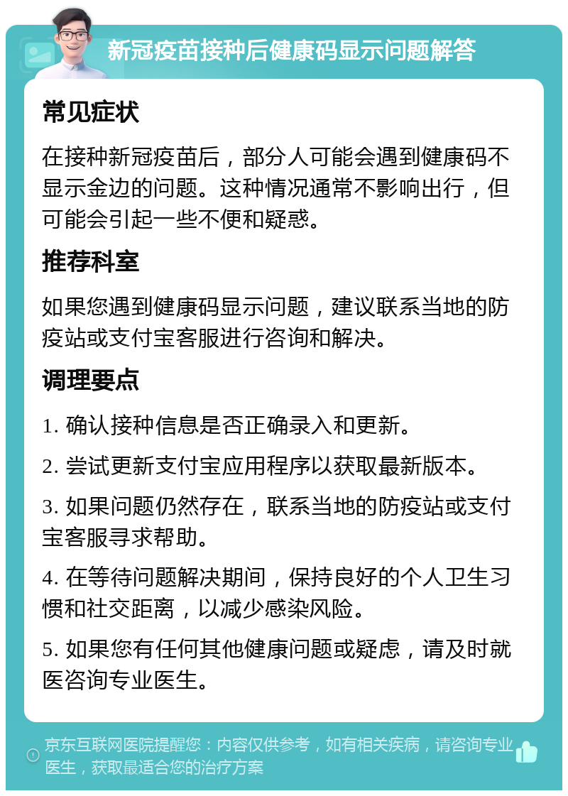 新冠疫苗接种后健康码显示问题解答 常见症状 在接种新冠疫苗后，部分人可能会遇到健康码不显示金边的问题。这种情况通常不影响出行，但可能会引起一些不便和疑惑。 推荐科室 如果您遇到健康码显示问题，建议联系当地的防疫站或支付宝客服进行咨询和解决。 调理要点 1. 确认接种信息是否正确录入和更新。 2. 尝试更新支付宝应用程序以获取最新版本。 3. 如果问题仍然存在，联系当地的防疫站或支付宝客服寻求帮助。 4. 在等待问题解决期间，保持良好的个人卫生习惯和社交距离，以减少感染风险。 5. 如果您有任何其他健康问题或疑虑，请及时就医咨询专业医生。