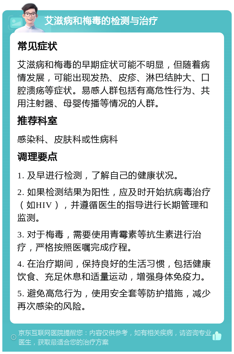 艾滋病和梅毒的检测与治疗 常见症状 艾滋病和梅毒的早期症状可能不明显，但随着病情发展，可能出现发热、皮疹、淋巴结肿大、口腔溃疡等症状。易感人群包括有高危性行为、共用注射器、母婴传播等情况的人群。 推荐科室 感染科、皮肤科或性病科 调理要点 1. 及早进行检测，了解自己的健康状况。 2. 如果检测结果为阳性，应及时开始抗病毒治疗（如HIV），并遵循医生的指导进行长期管理和监测。 3. 对于梅毒，需要使用青霉素等抗生素进行治疗，严格按照医嘱完成疗程。 4. 在治疗期间，保持良好的生活习惯，包括健康饮食、充足休息和适量运动，增强身体免疫力。 5. 避免高危行为，使用安全套等防护措施，减少再次感染的风险。