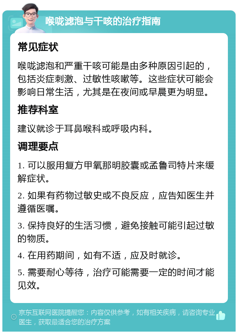 喉咙滤泡与干咳的治疗指南 常见症状 喉咙滤泡和严重干咳可能是由多种原因引起的，包括炎症刺激、过敏性咳嗽等。这些症状可能会影响日常生活，尤其是在夜间或早晨更为明显。 推荐科室 建议就诊于耳鼻喉科或呼吸内科。 调理要点 1. 可以服用复方甲氧那明胶囊或孟鲁司特片来缓解症状。 2. 如果有药物过敏史或不良反应，应告知医生并遵循医嘱。 3. 保持良好的生活习惯，避免接触可能引起过敏的物质。 4. 在用药期间，如有不适，应及时就诊。 5. 需要耐心等待，治疗可能需要一定的时间才能见效。