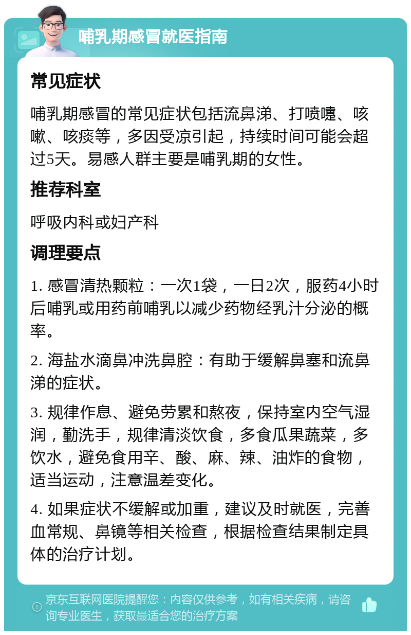 哺乳期感冒就医指南 常见症状 哺乳期感冒的常见症状包括流鼻涕、打喷嚏、咳嗽、咳痰等，多因受凉引起，持续时间可能会超过5天。易感人群主要是哺乳期的女性。 推荐科室 呼吸内科或妇产科 调理要点 1. 感冒清热颗粒：一次1袋，一日2次，服药4小时后哺乳或用药前哺乳以减少药物经乳汁分泌的概率。 2. 海盐水滴鼻冲洗鼻腔：有助于缓解鼻塞和流鼻涕的症状。 3. 规律作息、避免劳累和熬夜，保持室内空气湿润，勤洗手，规律清淡饮食，多食瓜果蔬菜，多饮水，避免食用辛、酸、麻、辣、油炸的食物，适当运动，注意温差变化。 4. 如果症状不缓解或加重，建议及时就医，完善血常规、鼻镜等相关检查，根据检查结果制定具体的治疗计划。