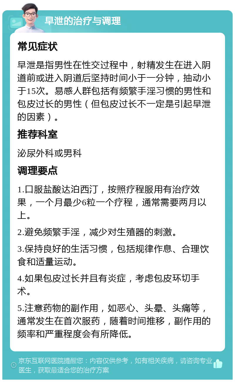 早泄的治疗与调理 常见症状 早泄是指男性在性交过程中，射精发生在进入阴道前或进入阴道后坚持时间小于一分钟，抽动小于15次。易感人群包括有频繁手淫习惯的男性和包皮过长的男性（但包皮过长不一定是引起早泄的因素）。 推荐科室 泌尿外科或男科 调理要点 1.口服盐酸达泊西汀，按照疗程服用有治疗效果，一个月最少6粒一个疗程，通常需要两月以上。 2.避免频繁手淫，减少对生殖器的刺激。 3.保持良好的生活习惯，包括规律作息、合理饮食和适量运动。 4.如果包皮过长并且有炎症，考虑包皮环切手术。 5.注意药物的副作用，如恶心、头晕、头痛等，通常发生在首次服药，随着时间推移，副作用的频率和严重程度会有所降低。