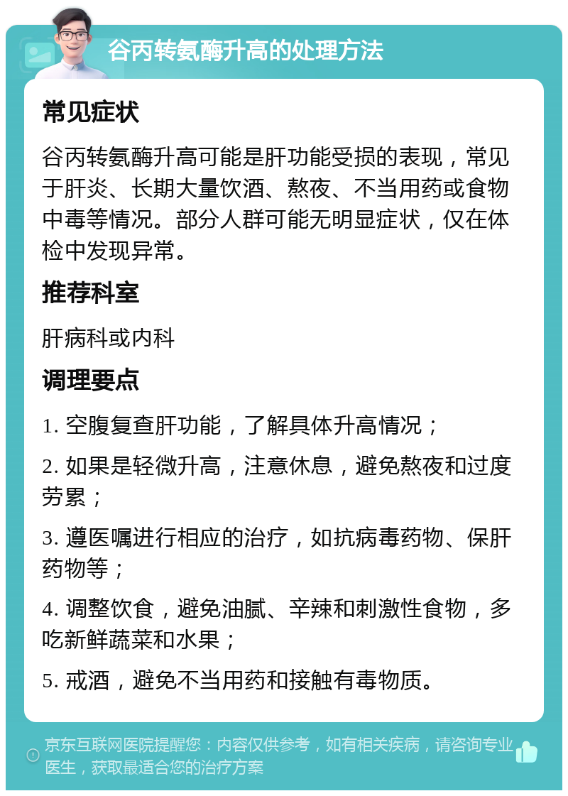 谷丙转氨酶升高的处理方法 常见症状 谷丙转氨酶升高可能是肝功能受损的表现，常见于肝炎、长期大量饮酒、熬夜、不当用药或食物中毒等情况。部分人群可能无明显症状，仅在体检中发现异常。 推荐科室 肝病科或内科 调理要点 1. 空腹复查肝功能，了解具体升高情况； 2. 如果是轻微升高，注意休息，避免熬夜和过度劳累； 3. 遵医嘱进行相应的治疗，如抗病毒药物、保肝药物等； 4. 调整饮食，避免油腻、辛辣和刺激性食物，多吃新鲜蔬菜和水果； 5. 戒酒，避免不当用药和接触有毒物质。