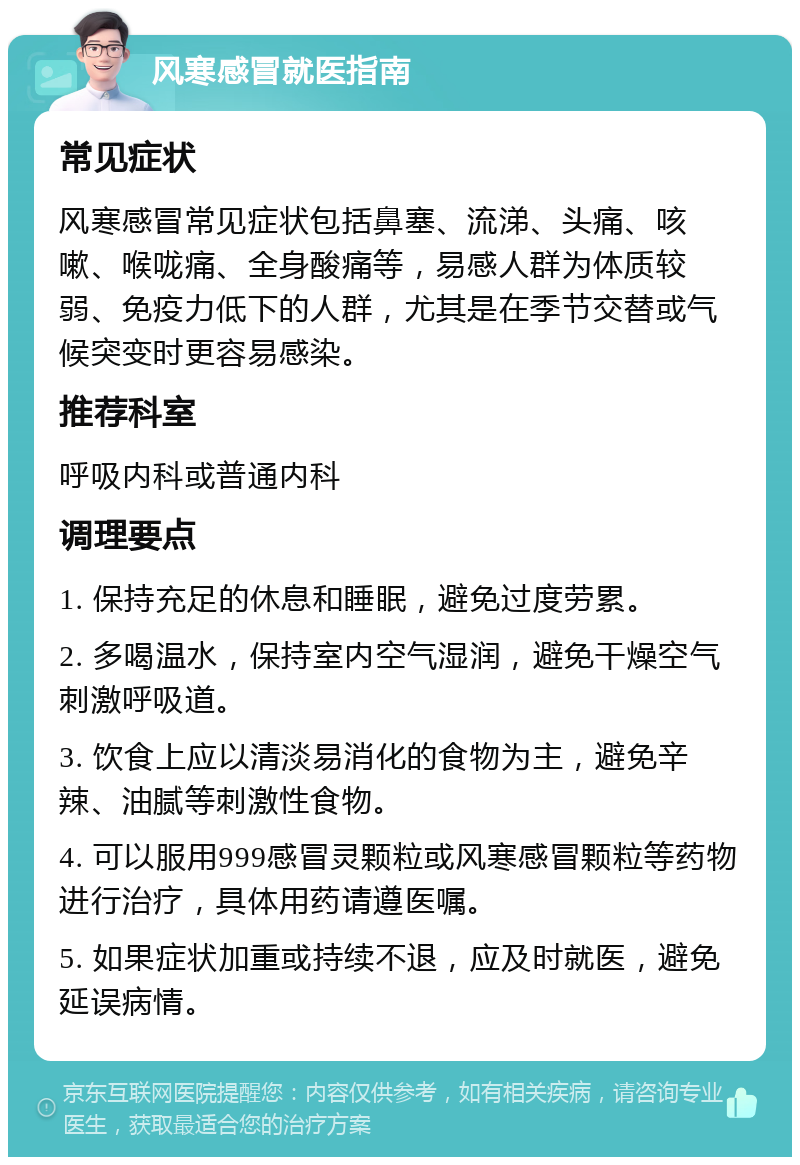 风寒感冒就医指南 常见症状 风寒感冒常见症状包括鼻塞、流涕、头痛、咳嗽、喉咙痛、全身酸痛等，易感人群为体质较弱、免疫力低下的人群，尤其是在季节交替或气候突变时更容易感染。 推荐科室 呼吸内科或普通内科 调理要点 1. 保持充足的休息和睡眠，避免过度劳累。 2. 多喝温水，保持室内空气湿润，避免干燥空气刺激呼吸道。 3. 饮食上应以清淡易消化的食物为主，避免辛辣、油腻等刺激性食物。 4. 可以服用999感冒灵颗粒或风寒感冒颗粒等药物进行治疗，具体用药请遵医嘱。 5. 如果症状加重或持续不退，应及时就医，避免延误病情。