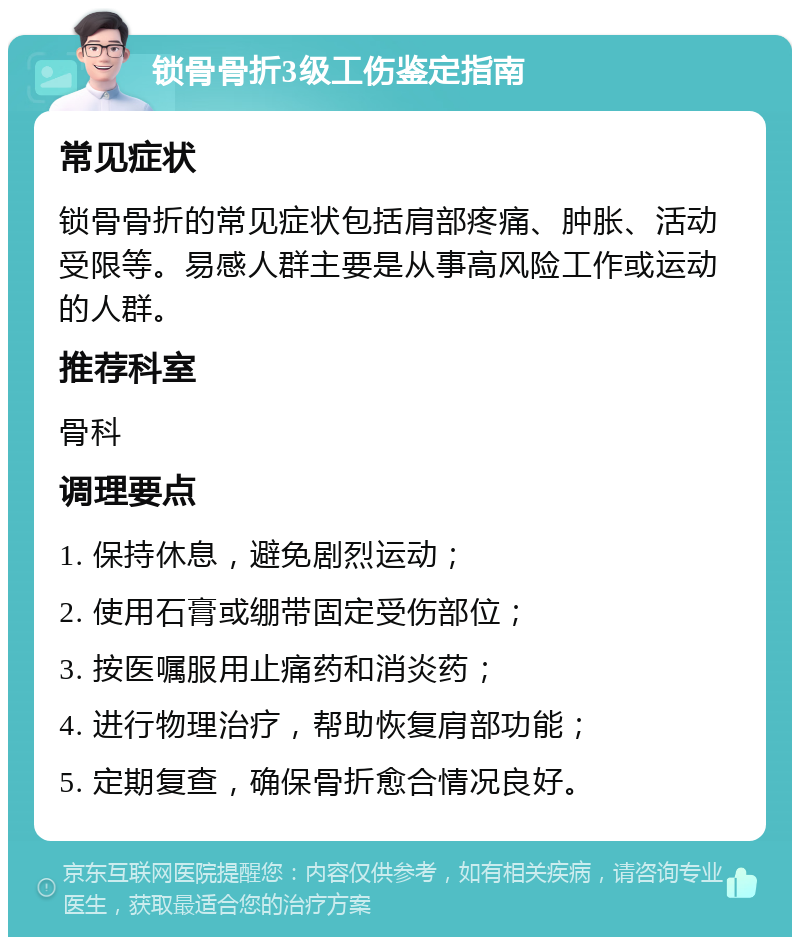 锁骨骨折3级工伤鉴定指南 常见症状 锁骨骨折的常见症状包括肩部疼痛、肿胀、活动受限等。易感人群主要是从事高风险工作或运动的人群。 推荐科室 骨科 调理要点 1. 保持休息，避免剧烈运动； 2. 使用石膏或绷带固定受伤部位； 3. 按医嘱服用止痛药和消炎药； 4. 进行物理治疗，帮助恢复肩部功能； 5. 定期复查，确保骨折愈合情况良好。