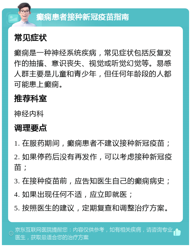 癫痫患者接种新冠疫苗指南 常见症状 癫痫是一种神经系统疾病，常见症状包括反复发作的抽搐、意识丧失、视觉或听觉幻觉等。易感人群主要是儿童和青少年，但任何年龄段的人都可能患上癫痫。 推荐科室 神经内科 调理要点 1. 在服药期间，癫痫患者不建议接种新冠疫苗； 2. 如果停药后没有再发作，可以考虑接种新冠疫苗； 3. 在接种疫苗前，应告知医生自己的癫痫病史； 4. 如果出现任何不适，应立即就医； 5. 按照医生的建议，定期复查和调整治疗方案。