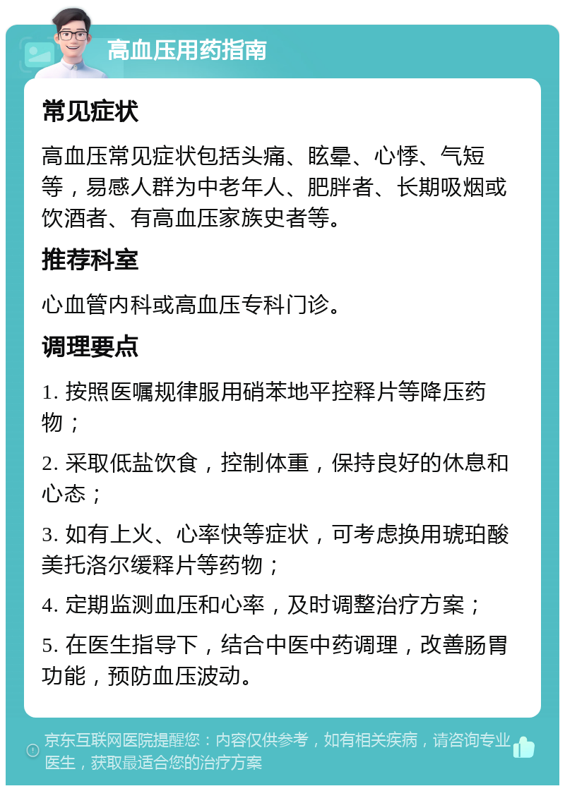 高血压用药指南 常见症状 高血压常见症状包括头痛、眩晕、心悸、气短等，易感人群为中老年人、肥胖者、长期吸烟或饮酒者、有高血压家族史者等。 推荐科室 心血管内科或高血压专科门诊。 调理要点 1. 按照医嘱规律服用硝苯地平控释片等降压药物； 2. 采取低盐饮食，控制体重，保持良好的休息和心态； 3. 如有上火、心率快等症状，可考虑换用琥珀酸美托洛尔缓释片等药物； 4. 定期监测血压和心率，及时调整治疗方案； 5. 在医生指导下，结合中医中药调理，改善肠胃功能，预防血压波动。