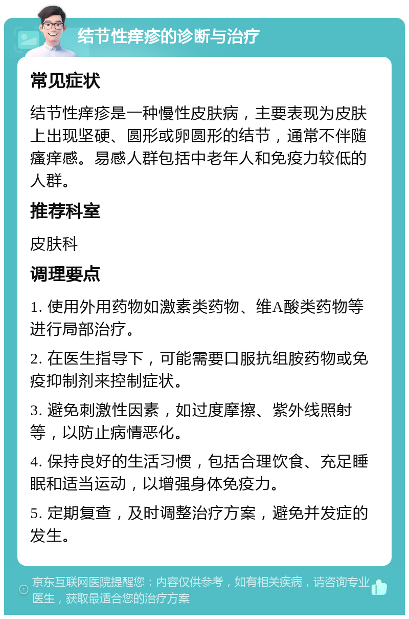 结节性痒疹的诊断与治疗 常见症状 结节性痒疹是一种慢性皮肤病，主要表现为皮肤上出现坚硬、圆形或卵圆形的结节，通常不伴随瘙痒感。易感人群包括中老年人和免疫力较低的人群。 推荐科室 皮肤科 调理要点 1. 使用外用药物如激素类药物、维A酸类药物等进行局部治疗。 2. 在医生指导下，可能需要口服抗组胺药物或免疫抑制剂来控制症状。 3. 避免刺激性因素，如过度摩擦、紫外线照射等，以防止病情恶化。 4. 保持良好的生活习惯，包括合理饮食、充足睡眠和适当运动，以增强身体免疫力。 5. 定期复查，及时调整治疗方案，避免并发症的发生。