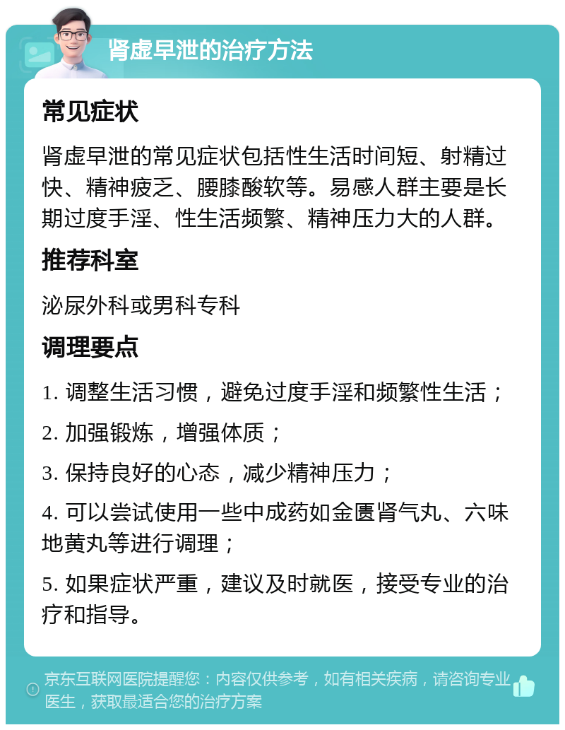 肾虚早泄的治疗方法 常见症状 肾虚早泄的常见症状包括性生活时间短、射精过快、精神疲乏、腰膝酸软等。易感人群主要是长期过度手淫、性生活频繁、精神压力大的人群。 推荐科室 泌尿外科或男科专科 调理要点 1. 调整生活习惯，避免过度手淫和频繁性生活； 2. 加强锻炼，增强体质； 3. 保持良好的心态，减少精神压力； 4. 可以尝试使用一些中成药如金匮肾气丸、六味地黄丸等进行调理； 5. 如果症状严重，建议及时就医，接受专业的治疗和指导。