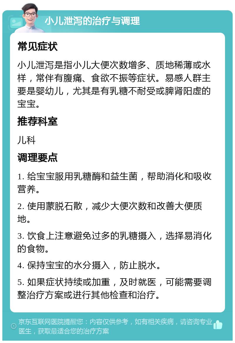 小儿泄泻的治疗与调理 常见症状 小儿泄泻是指小儿大便次数增多、质地稀薄或水样，常伴有腹痛、食欲不振等症状。易感人群主要是婴幼儿，尤其是有乳糖不耐受或脾肾阳虚的宝宝。 推荐科室 儿科 调理要点 1. 给宝宝服用乳糖酶和益生菌，帮助消化和吸收营养。 2. 使用蒙脱石散，减少大便次数和改善大便质地。 3. 饮食上注意避免过多的乳糖摄入，选择易消化的食物。 4. 保持宝宝的水分摄入，防止脱水。 5. 如果症状持续或加重，及时就医，可能需要调整治疗方案或进行其他检查和治疗。