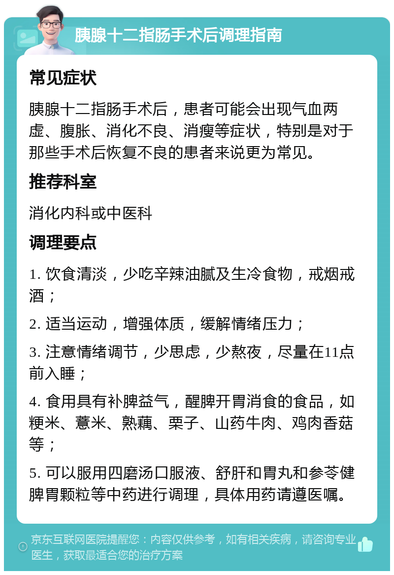 胰腺十二指肠手术后调理指南 常见症状 胰腺十二指肠手术后，患者可能会出现气血两虚、腹胀、消化不良、消瘦等症状，特别是对于那些手术后恢复不良的患者来说更为常见。 推荐科室 消化内科或中医科 调理要点 1. 饮食清淡，少吃辛辣油腻及生冷食物，戒烟戒酒； 2. 适当运动，增强体质，缓解情绪压力； 3. 注意情绪调节，少思虑，少熬夜，尽量在11点前入睡； 4. 食用具有补脾益气，醒脾开胃消食的食品，如粳米、薏米、熟藕、栗子、山药牛肉、鸡肉香菇等； 5. 可以服用四磨汤口服液、舒肝和胃丸和参苓健脾胃颗粒等中药进行调理，具体用药请遵医嘱。