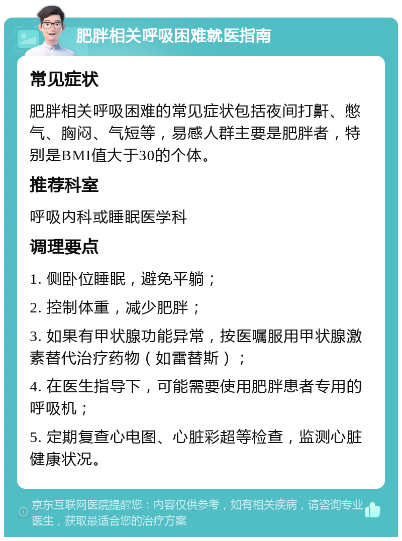 肥胖相关呼吸困难就医指南 常见症状 肥胖相关呼吸困难的常见症状包括夜间打鼾、憋气、胸闷、气短等，易感人群主要是肥胖者，特别是BMI值大于30的个体。 推荐科室 呼吸内科或睡眠医学科 调理要点 1. 侧卧位睡眠，避免平躺； 2. 控制体重，减少肥胖； 3. 如果有甲状腺功能异常，按医嘱服用甲状腺激素替代治疗药物（如雷替斯）； 4. 在医生指导下，可能需要使用肥胖患者专用的呼吸机； 5. 定期复查心电图、心脏彩超等检查，监测心脏健康状况。