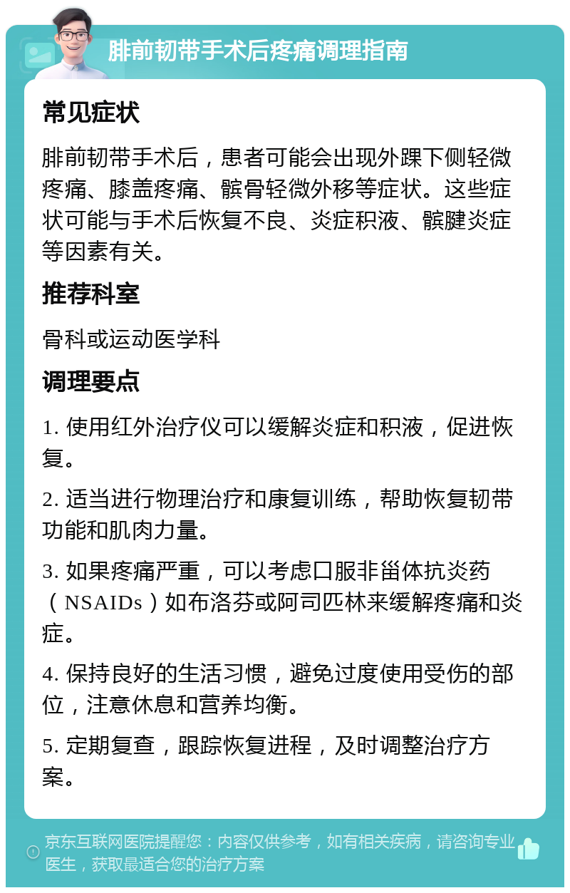 腓前韧带手术后疼痛调理指南 常见症状 腓前韧带手术后，患者可能会出现外踝下侧轻微疼痛、膝盖疼痛、髌骨轻微外移等症状。这些症状可能与手术后恢复不良、炎症积液、髌腱炎症等因素有关。 推荐科室 骨科或运动医学科 调理要点 1. 使用红外治疗仪可以缓解炎症和积液，促进恢复。 2. 适当进行物理治疗和康复训练，帮助恢复韧带功能和肌肉力量。 3. 如果疼痛严重，可以考虑口服非甾体抗炎药（NSAIDs）如布洛芬或阿司匹林来缓解疼痛和炎症。 4. 保持良好的生活习惯，避免过度使用受伤的部位，注意休息和营养均衡。 5. 定期复查，跟踪恢复进程，及时调整治疗方案。