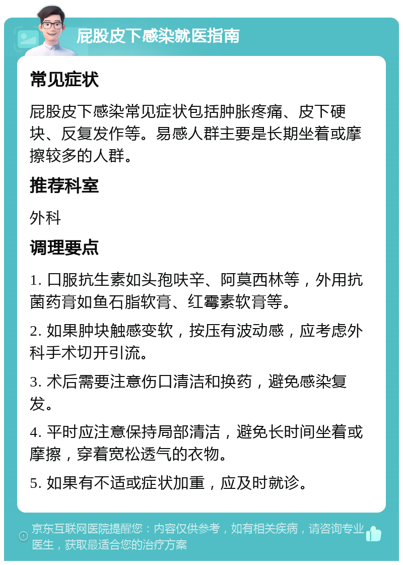 屁股皮下感染就医指南 常见症状 屁股皮下感染常见症状包括肿胀疼痛、皮下硬块、反复发作等。易感人群主要是长期坐着或摩擦较多的人群。 推荐科室 外科 调理要点 1. 口服抗生素如头孢呋辛、阿莫西林等，外用抗菌药膏如鱼石脂软膏、红霉素软膏等。 2. 如果肿块触感变软，按压有波动感，应考虑外科手术切开引流。 3. 术后需要注意伤口清洁和换药，避免感染复发。 4. 平时应注意保持局部清洁，避免长时间坐着或摩擦，穿着宽松透气的衣物。 5. 如果有不适或症状加重，应及时就诊。