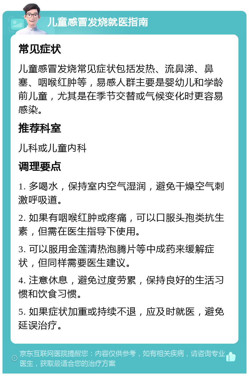 儿童感冒发烧就医指南 常见症状 儿童感冒发烧常见症状包括发热、流鼻涕、鼻塞、咽喉红肿等，易感人群主要是婴幼儿和学龄前儿童，尤其是在季节交替或气候变化时更容易感染。 推荐科室 儿科或儿童内科 调理要点 1. 多喝水，保持室内空气湿润，避免干燥空气刺激呼吸道。 2. 如果有咽喉红肿或疼痛，可以口服头孢类抗生素，但需在医生指导下使用。 3. 可以服用金莲清热泡腾片等中成药来缓解症状，但同样需要医生建议。 4. 注意休息，避免过度劳累，保持良好的生活习惯和饮食习惯。 5. 如果症状加重或持续不退，应及时就医，避免延误治疗。