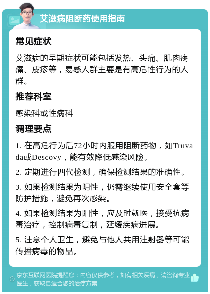 艾滋病阻断药使用指南 常见症状 艾滋病的早期症状可能包括发热、头痛、肌肉疼痛、皮疹等，易感人群主要是有高危性行为的人群。 推荐科室 感染科或性病科 调理要点 1. 在高危行为后72小时内服用阻断药物，如Truvada或Descovy，能有效降低感染风险。 2. 定期进行四代检测，确保检测结果的准确性。 3. 如果检测结果为阴性，仍需继续使用安全套等防护措施，避免再次感染。 4. 如果检测结果为阳性，应及时就医，接受抗病毒治疗，控制病毒复制，延缓疾病进展。 5. 注意个人卫生，避免与他人共用注射器等可能传播病毒的物品。