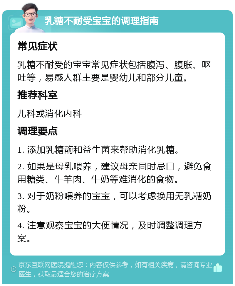 乳糖不耐受宝宝的调理指南 常见症状 乳糖不耐受的宝宝常见症状包括腹泻、腹胀、呕吐等，易感人群主要是婴幼儿和部分儿童。 推荐科室 儿科或消化内科 调理要点 1. 添加乳糖酶和益生菌来帮助消化乳糖。 2. 如果是母乳喂养，建议母亲同时忌口，避免食用糖类、牛羊肉、牛奶等难消化的食物。 3. 对于奶粉喂养的宝宝，可以考虑换用无乳糖奶粉。 4. 注意观察宝宝的大便情况，及时调整调理方案。