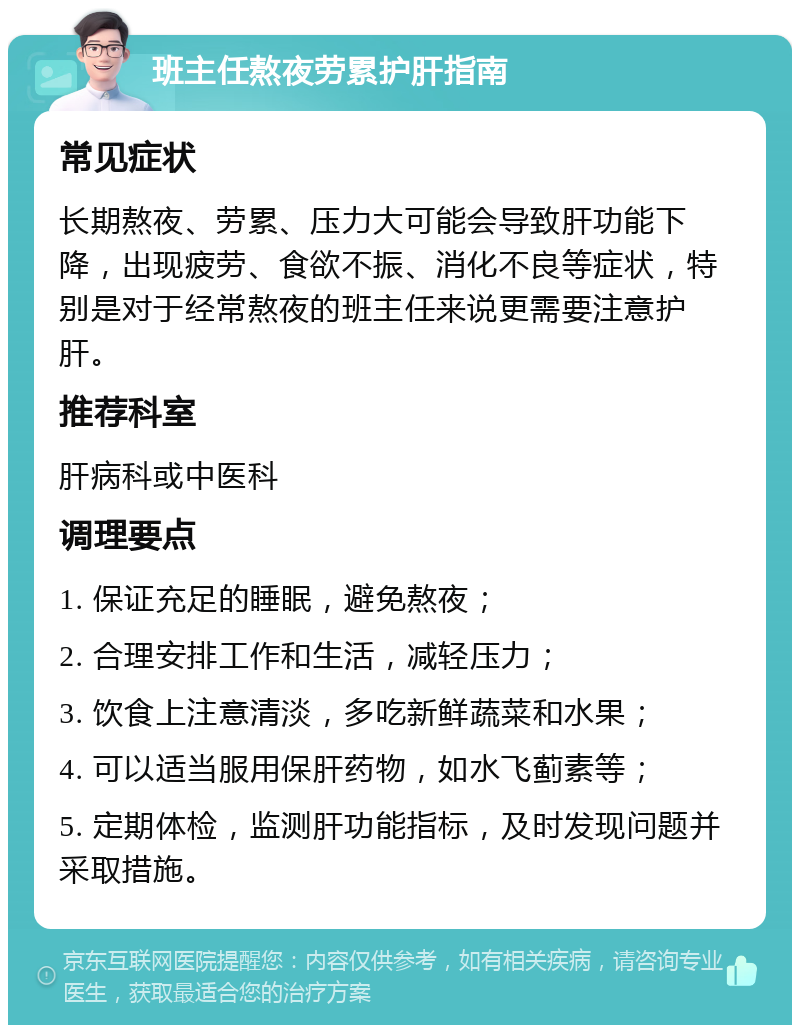 班主任熬夜劳累护肝指南 常见症状 长期熬夜、劳累、压力大可能会导致肝功能下降，出现疲劳、食欲不振、消化不良等症状，特别是对于经常熬夜的班主任来说更需要注意护肝。 推荐科室 肝病科或中医科 调理要点 1. 保证充足的睡眠，避免熬夜； 2. 合理安排工作和生活，减轻压力； 3. 饮食上注意清淡，多吃新鲜蔬菜和水果； 4. 可以适当服用保肝药物，如水飞蓟素等； 5. 定期体检，监测肝功能指标，及时发现问题并采取措施。