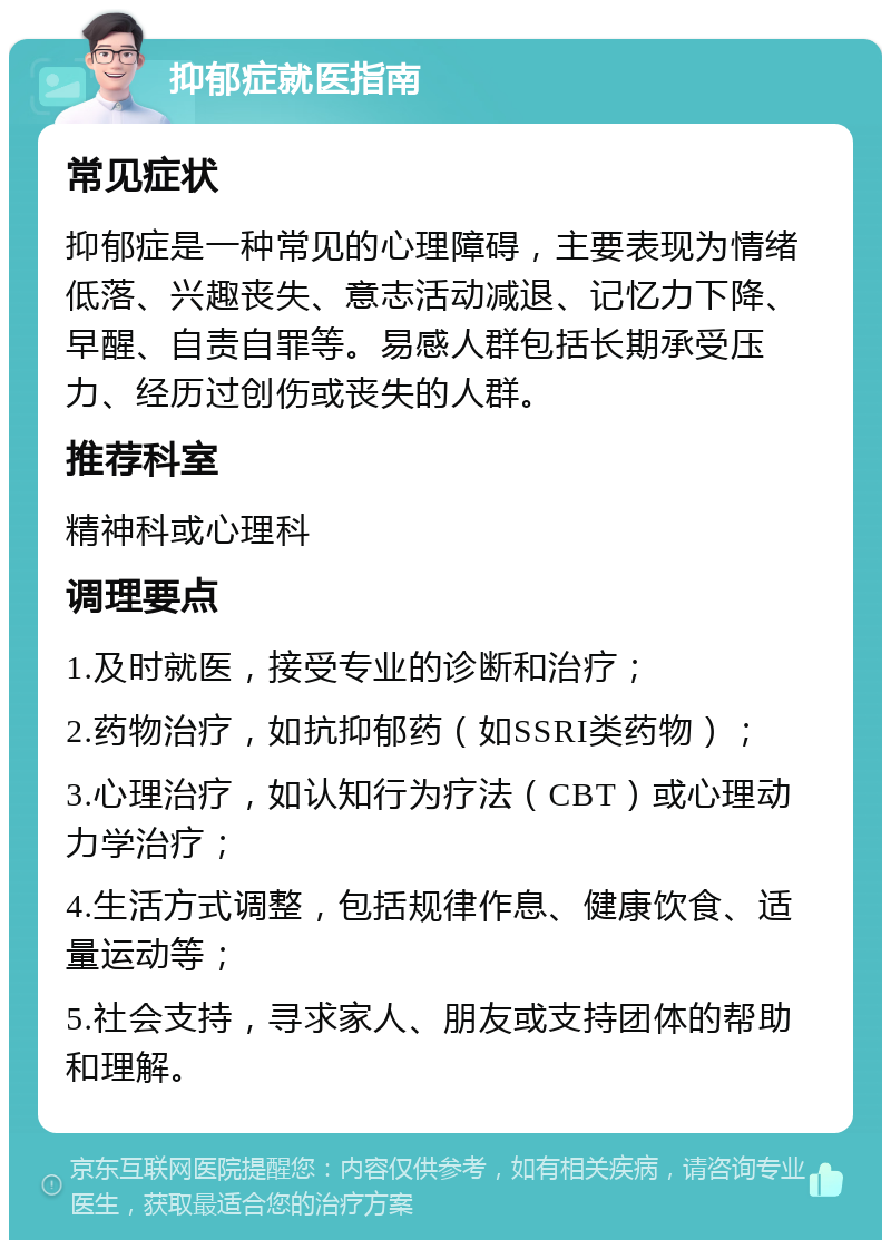 抑郁症就医指南 常见症状 抑郁症是一种常见的心理障碍，主要表现为情绪低落、兴趣丧失、意志活动减退、记忆力下降、早醒、自责自罪等。易感人群包括长期承受压力、经历过创伤或丧失的人群。 推荐科室 精神科或心理科 调理要点 1.及时就医，接受专业的诊断和治疗； 2.药物治疗，如抗抑郁药（如SSRI类药物）； 3.心理治疗，如认知行为疗法（CBT）或心理动力学治疗； 4.生活方式调整，包括规律作息、健康饮食、适量运动等； 5.社会支持，寻求家人、朋友或支持团体的帮助和理解。