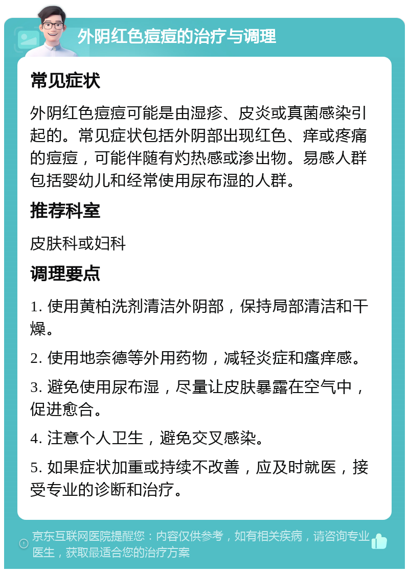 外阴红色痘痘的治疗与调理 常见症状 外阴红色痘痘可能是由湿疹、皮炎或真菌感染引起的。常见症状包括外阴部出现红色、痒或疼痛的痘痘，可能伴随有灼热感或渗出物。易感人群包括婴幼儿和经常使用尿布湿的人群。 推荐科室 皮肤科或妇科 调理要点 1. 使用黄柏洗剂清洁外阴部，保持局部清洁和干燥。 2. 使用地奈德等外用药物，减轻炎症和瘙痒感。 3. 避免使用尿布湿，尽量让皮肤暴露在空气中，促进愈合。 4. 注意个人卫生，避免交叉感染。 5. 如果症状加重或持续不改善，应及时就医，接受专业的诊断和治疗。