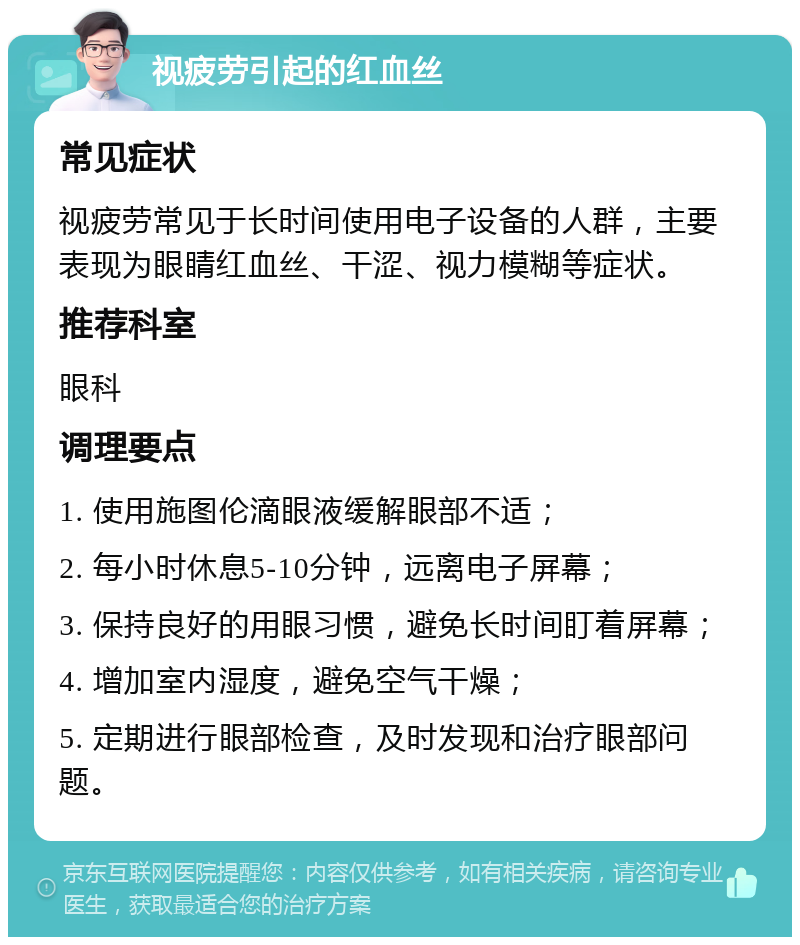 视疲劳引起的红血丝 常见症状 视疲劳常见于长时间使用电子设备的人群，主要表现为眼睛红血丝、干涩、视力模糊等症状。 推荐科室 眼科 调理要点 1. 使用施图伦滴眼液缓解眼部不适； 2. 每小时休息5-10分钟，远离电子屏幕； 3. 保持良好的用眼习惯，避免长时间盯着屏幕； 4. 增加室内湿度，避免空气干燥； 5. 定期进行眼部检查，及时发现和治疗眼部问题。