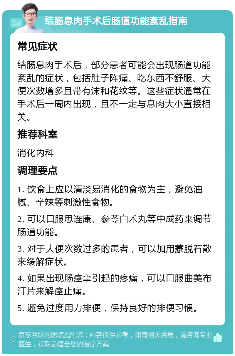 结肠息肉手术后肠道功能紊乱指南 常见症状 结肠息肉手术后，部分患者可能会出现肠道功能紊乱的症状，包括肚子阵痛、吃东西不舒服、大便次数增多且带有沫和花纹等。这些症状通常在手术后一周内出现，且不一定与息肉大小直接相关。 推荐科室 消化内科 调理要点 1. 饮食上应以清淡易消化的食物为主，避免油腻、辛辣等刺激性食物。 2. 可以口服思连康、参苓白术丸等中成药来调节肠道功能。 3. 对于大便次数过多的患者，可以加用蒙脱石散来缓解症状。 4. 如果出现肠痉挛引起的疼痛，可以口服曲美布汀片来解痉止痛。 5. 避免过度用力排便，保持良好的排便习惯。