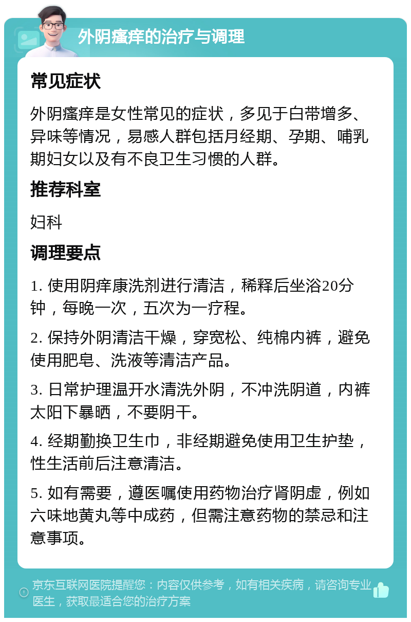 外阴瘙痒的治疗与调理 常见症状 外阴瘙痒是女性常见的症状，多见于白带增多、异味等情况，易感人群包括月经期、孕期、哺乳期妇女以及有不良卫生习惯的人群。 推荐科室 妇科 调理要点 1. 使用阴痒康洗剂进行清洁，稀释后坐浴20分钟，每晚一次，五次为一疗程。 2. 保持外阴清洁干燥，穿宽松、纯棉内裤，避免使用肥皂、洗液等清洁产品。 3. 日常护理温开水清洗外阴，不冲洗阴道，内裤太阳下暴晒，不要阴干。 4. 经期勤换卫生巾，非经期避免使用卫生护垫，性生活前后注意清洁。 5. 如有需要，遵医嘱使用药物治疗肾阴虚，例如六味地黄丸等中成药，但需注意药物的禁忌和注意事项。