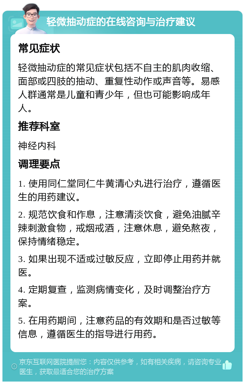 轻微抽动症的在线咨询与治疗建议 常见症状 轻微抽动症的常见症状包括不自主的肌肉收缩、面部或四肢的抽动、重复性动作或声音等。易感人群通常是儿童和青少年，但也可能影响成年人。 推荐科室 神经内科 调理要点 1. 使用同仁堂同仁牛黄清心丸进行治疗，遵循医生的用药建议。 2. 规范饮食和作息，注意清淡饮食，避免油腻辛辣刺激食物，戒烟戒酒，注意休息，避免熬夜，保持情绪稳定。 3. 如果出现不适或过敏反应，立即停止用药并就医。 4. 定期复查，监测病情变化，及时调整治疗方案。 5. 在用药期间，注意药品的有效期和是否过敏等信息，遵循医生的指导进行用药。