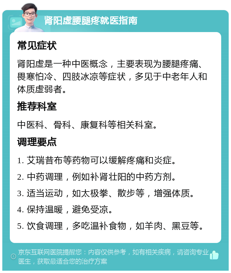 肾阳虚腰腿疼就医指南 常见症状 肾阳虚是一种中医概念，主要表现为腰腿疼痛、畏寒怕冷、四肢冰凉等症状，多见于中老年人和体质虚弱者。 推荐科室 中医科、骨科、康复科等相关科室。 调理要点 1. 艾瑞昔布等药物可以缓解疼痛和炎症。 2. 中药调理，例如补肾壮阳的中药方剂。 3. 适当运动，如太极拳、散步等，增强体质。 4. 保持温暖，避免受凉。 5. 饮食调理，多吃温补食物，如羊肉、黑豆等。