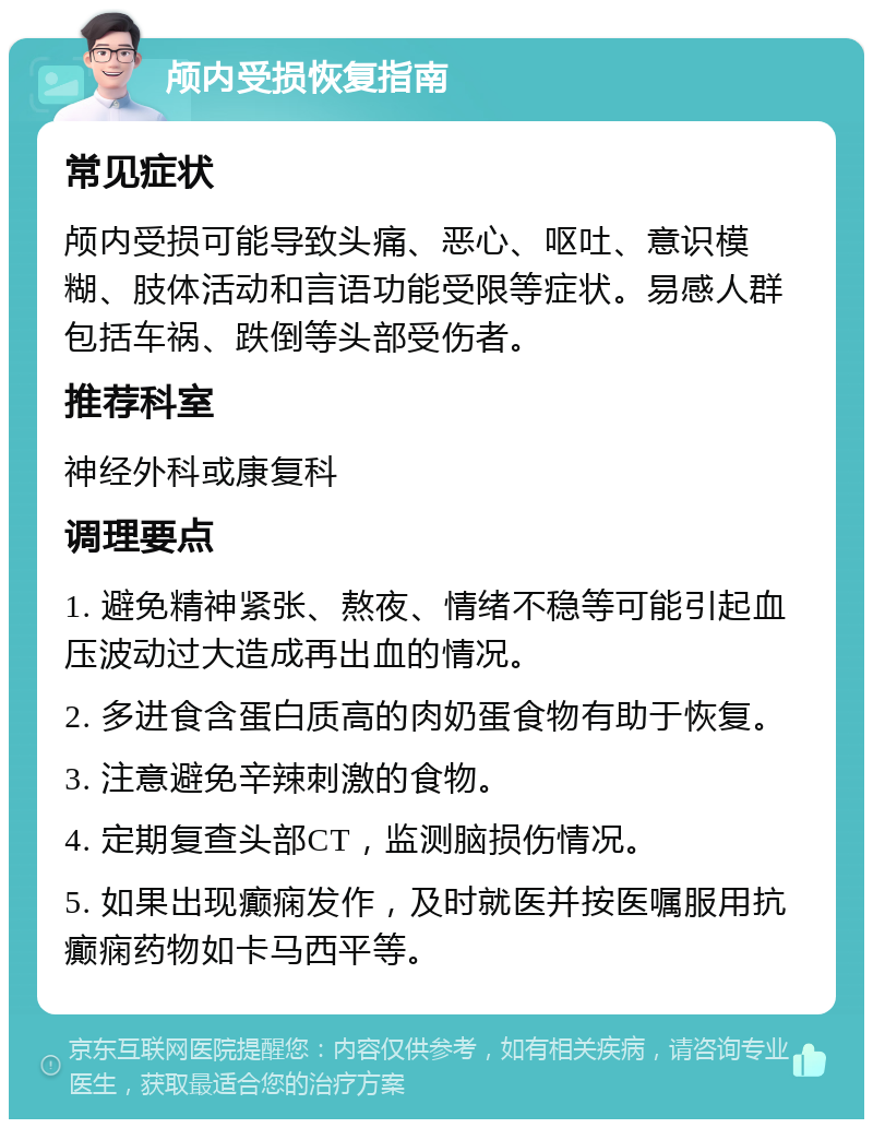 颅内受损恢复指南 常见症状 颅内受损可能导致头痛、恶心、呕吐、意识模糊、肢体活动和言语功能受限等症状。易感人群包括车祸、跌倒等头部受伤者。 推荐科室 神经外科或康复科 调理要点 1. 避免精神紧张、熬夜、情绪不稳等可能引起血压波动过大造成再出血的情况。 2. 多进食含蛋白质高的肉奶蛋食物有助于恢复。 3. 注意避免辛辣刺激的食物。 4. 定期复查头部CT，监测脑损伤情况。 5. 如果出现癫痫发作，及时就医并按医嘱服用抗癫痫药物如卡马西平等。