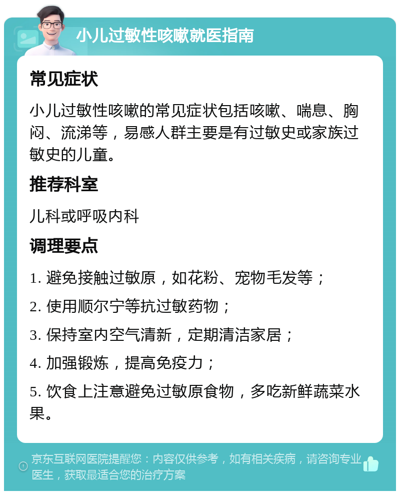 小儿过敏性咳嗽就医指南 常见症状 小儿过敏性咳嗽的常见症状包括咳嗽、喘息、胸闷、流涕等，易感人群主要是有过敏史或家族过敏史的儿童。 推荐科室 儿科或呼吸内科 调理要点 1. 避免接触过敏原，如花粉、宠物毛发等； 2. 使用顺尔宁等抗过敏药物； 3. 保持室内空气清新，定期清洁家居； 4. 加强锻炼，提高免疫力； 5. 饮食上注意避免过敏原食物，多吃新鲜蔬菜水果。